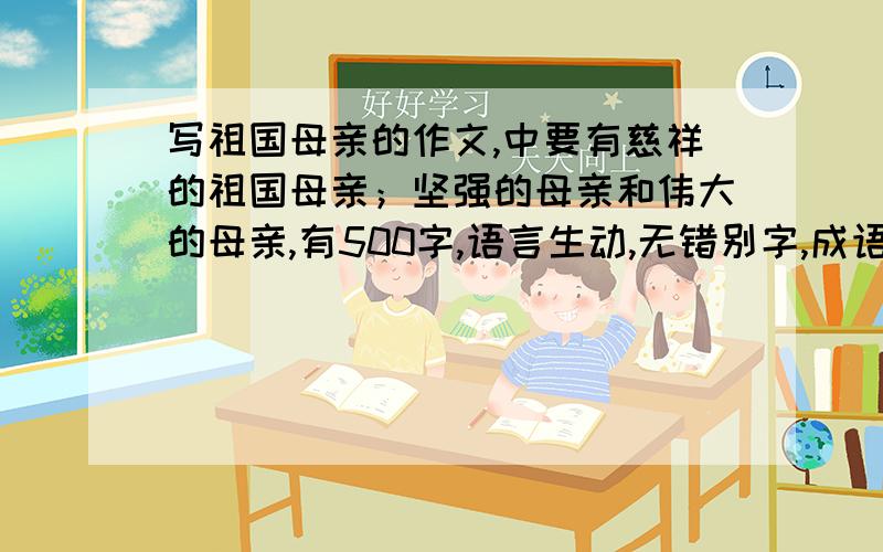 写祖国母亲的作文,中要有慈祥的祖国母亲；坚强的母亲和伟大的母亲,有500字,语言生动,无错别字,成语N多,急用!限时2：00