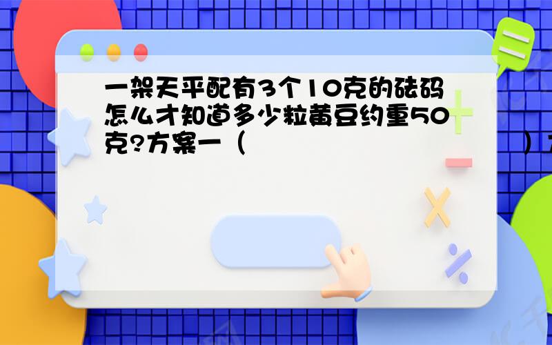 一架天平配有3个10克的砝码怎么才知道多少粒黄豆约重50克?方案一（                                 ）方案二（                                 ）方案三（                                 ）唉!三年级的题都不回