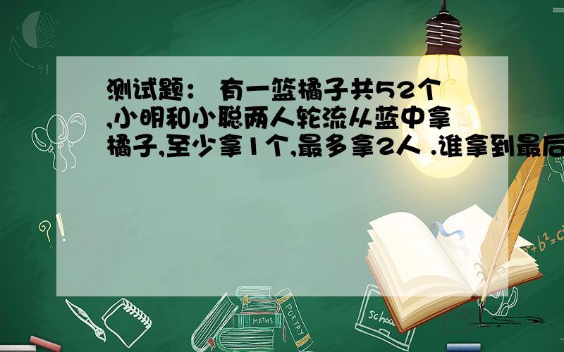 测试题： 有一篮橘子共52个,小明和小聪两人轮流从蓝中拿橘子,至少拿1个,最多拿2人 .谁拿到最后一个橘子测试题：有一篮橘子共52个,小明和小聪两人轮流从篮中拿橘子,至少拿1个,最多拿2人.