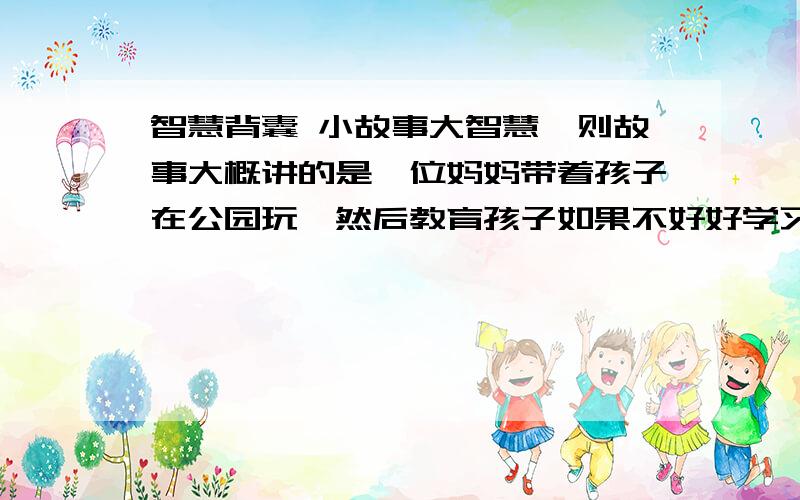 智慧背囊 小故事大智慧一则故事大概讲的是一位妈妈带着孩子在公园玩,然后教育孩子如果不好好学习之类的将来只能干清洁工、修剪花园之类的令人瞧不起的工作.结果她说的那位清洁工是