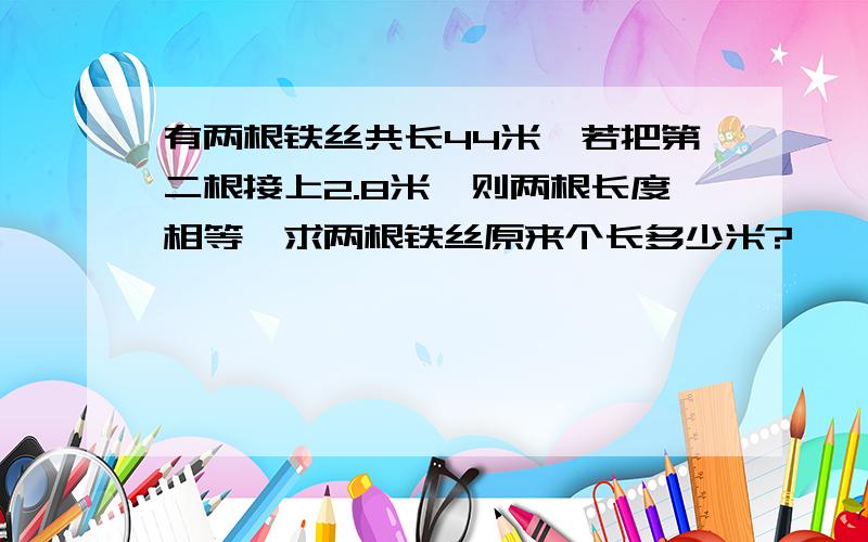 有两根铁丝共长44米,若把第二根接上2.8米,则两根长度相等,求两根铁丝原来个长多少米?