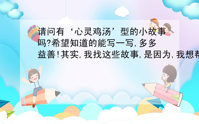 请问有‘心灵鸡汤’型的小故事吗?希望知道的能写一写,多多益善!其实,我找这些故事,是因为,我想帮助一个朋友,她以前人很好,学习也不错.不过,自从她和一些‘不三不四’的人在一起以后,