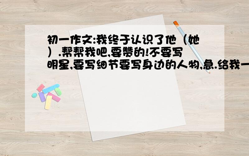 初一作文:我终于认识了他（她）.帮帮我吧,要赞的!不要写明星,要写细节要写身边的人物,急.给我一个大概思想就行,一个思路,灵感. 不要谈男女感情!