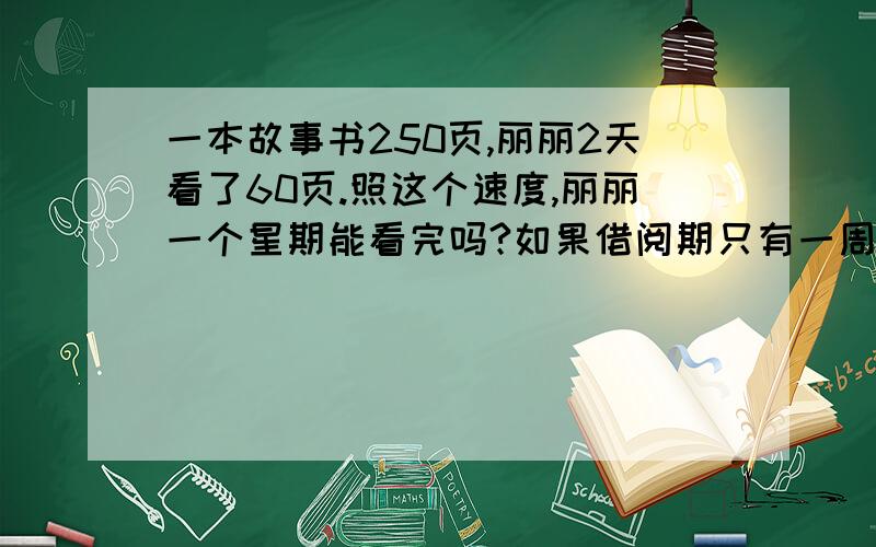 一本故事书250页,丽丽2天看了60页.照这个速度,丽丽一个星期能看完吗?如果借阅期只有一周,你有什么好的