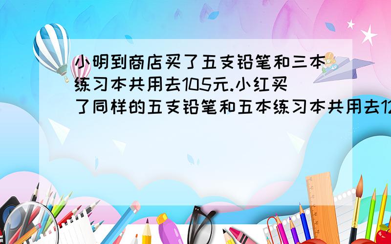 小明到商店买了五支铅笔和三本练习本共用去105元.小红买了同样的五支铅笔和五本练习本共用去125每支铅笔和每本练习本各是多少钱?