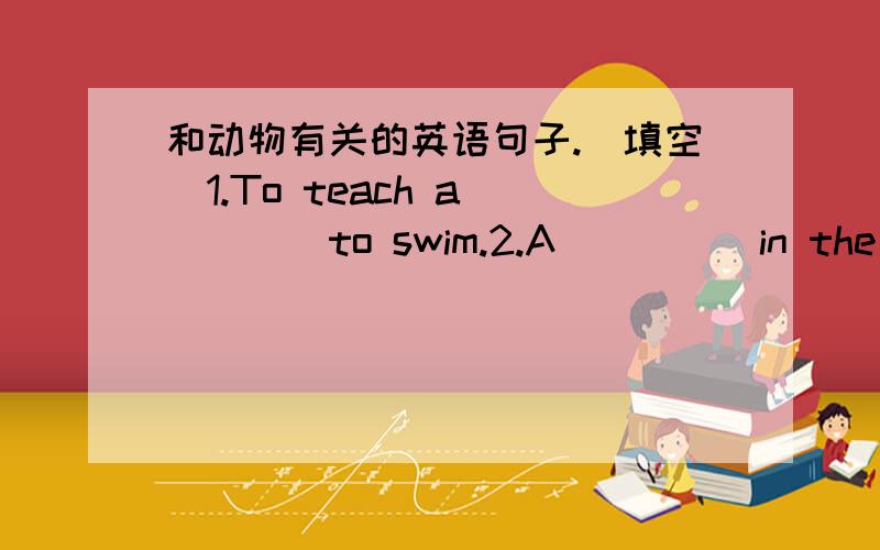 和动物有关的英语句子.(填空)1.To teach a_____to swim.2.A_____in the way.3.One___doesn't make a summer .4.A____ in sheep's clothing.5.You can't make a ____walk straight.6.It rains ____and____.7.In like a lion,out a ____.