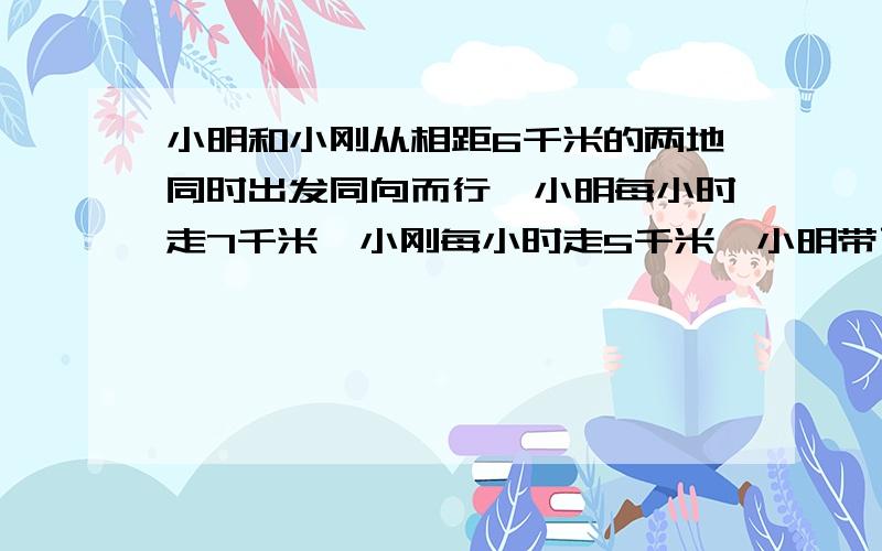 小明和小刚从相距6千米的两地同时出发同向而行,小明每小时走7千米,小刚每小时走5千米,小明带了一只小狗,小狗每小时跑10千米,小狗随小明同时出发,向小刚跑去,碰到小刚后就立即回头向小