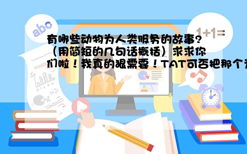 有哪些动物为人类服务的故事?（用简短的几句话概括）求求你们啦！我真的狠需要！TAT可否把那个为人类服务的动物的名也说上去？还有，把它是怎么帮助人的主要内容说一下好吗？