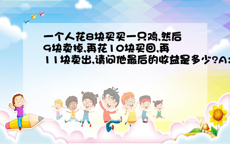 一个人花8块买买一只鸡,然后9块卖掉,再花10块买回,再11块卖出,请问他最后的收益是多少?A：-2B：-1C：0D：1E：2