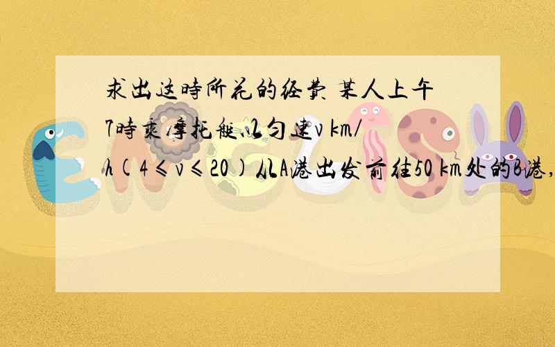 求出这时所花的经费 某人上午7时乘摩托艇以匀速v km／h(4≤v≤20)从A港出发前往50 km处的B港,然后乘汽车以匀速w km／h(30≤w≤100)自B港向300 km处的C市驶去,在同一天的16时至21时到达C市,设摩托艇