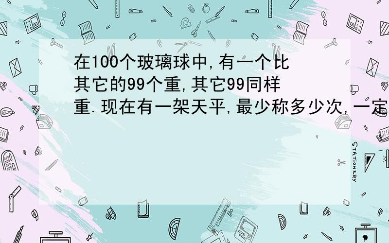 在100个玻璃球中,有一个比其它的99个重,其它99同样重.现在有一架天平,最少称多少次,一定能把这个超重