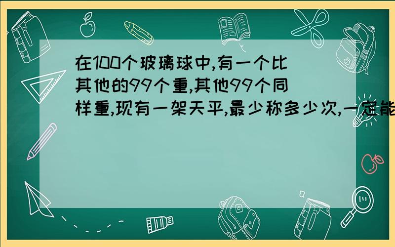 在100个玻璃球中,有一个比其他的99个重,其他99个同样重,现有一架天平,最少称多少次,一定能把这个超�在100个玻璃球中,有一个比其他的99个重,其他99个同样重,现有一架天平,最少称多少次,一