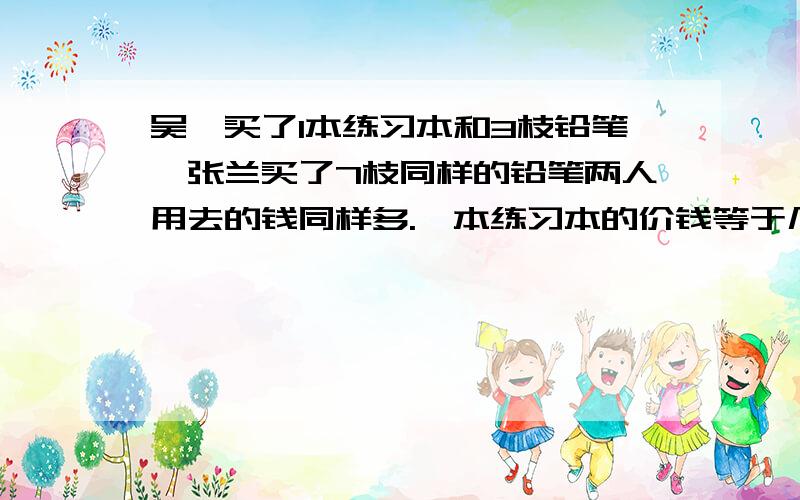 吴斌买了1本练习本和3枝铅笔,张兰买了7枝同样的铅笔两人用去的钱同样多.一本练习本的价钱等于几枝铅笔的价钱?（口答）