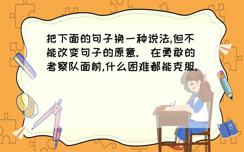 把下面的句子换一种说法,但不能改变句子的原意.（在勇敢的考察队面前,什么困难都能克服.）