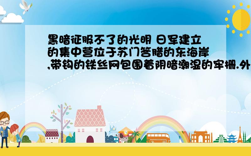 黑暗征服不了的光明 日军建立的集中营位于苏门答腊的东海岸,带钩的铁丝网包围着阴暗潮湿的牢栅.外面,白天有赤道炽烈阳光的照射；夜晚,皓月与繁星相辉映.可集中营里,黑暗夜以继日.里