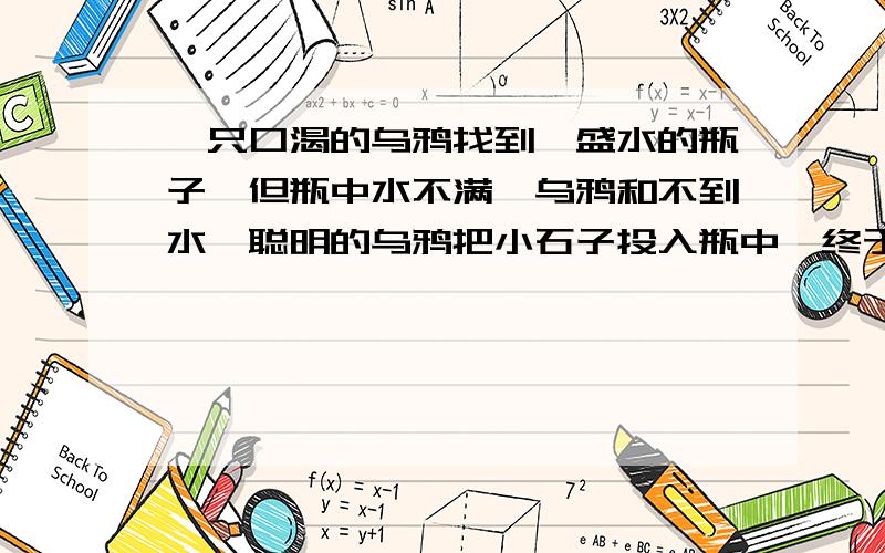 一只口渴的乌鸦找到一盛水的瓶子,但瓶中水不满,乌鸦和不到水,聪明的乌鸦把小石子投入瓶中,终于喝到水.若