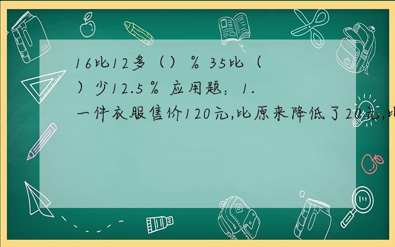 16比12多（）％ 35比（）少12.5％ 应用题：1.一件衣服售价120元,比原来降低了20元,比原来降价了百分之16比12多（）％ 35比（）少12.5％ 应用题：1.一件衣服售价120元,比原来降低了20元,比原来降