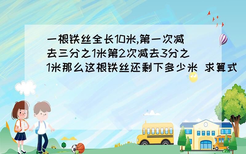 一根铁丝全长10米,第一次减去三分之1米第2次减去3分之1米那么这根铁丝还剩下多少米 求算式