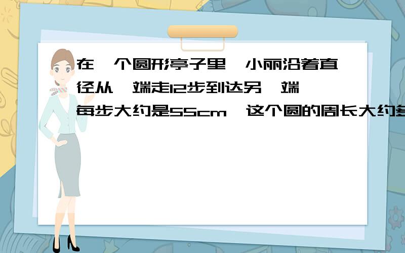 在一个圆形亭子里,小丽沿着直径从一端走12步到达另一端,每步大约是55cm,这个圆的周长大约多少米?