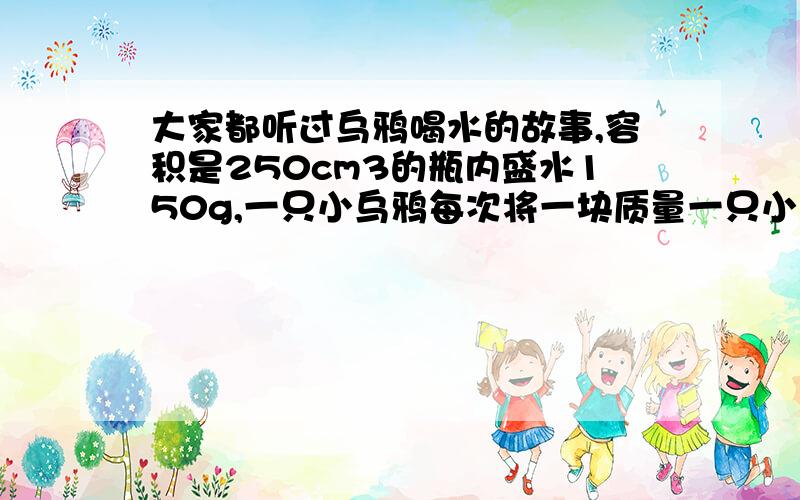 大家都听过乌鸦喝水的故事,容积是250cm3的瓶内盛水150g,一只小乌鸦每次将一块质量一只小乌鸦每次将一块质量为5g的小石子投入瓶中，它需要投入多少个这样的小石子才能使水面上升到瓶口