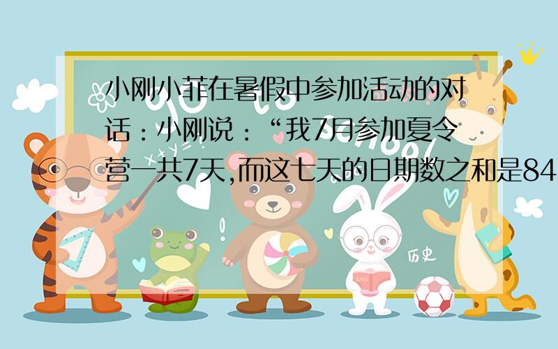 小刚小菲在暑假中参加活动的对话：小刚说：“我7月参加夏令营一共7天,而这七天的日期数之和是84”小菲说：“根据你说的我知道你出发和回来的日期”请你求出小刚出发和回来的日期（