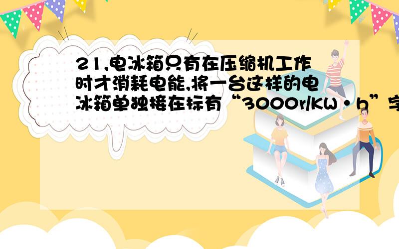 21,电冰箱只有在压缩机工作时才消耗电能,将一台这样的电冰箱单独接在标有“3000r/KW·h”字样的电能表上,测得电冰箱压缩机连续工作10min电能表的转盘转过了75转,这段时间内压缩机消耗了多