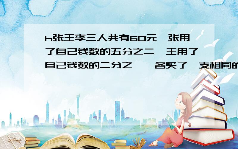 h张王李三人共有60元,张用了自己钱数的五分之二,王用了自己钱数的二分之一,各买了一支相同的钢笔,那么张和李剩下的钱有多少