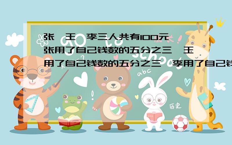 张、王、李三人共有100元,张用了自己钱数的五分之三,王用了自己钱数的五分之三,李用了自己钱数的五分之三，各买了一支钢笔，那么三人剩下的钱共有多少元，急！急！急！急！急！