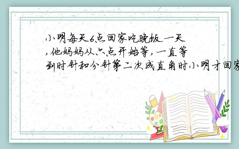 小明每天6点回家吃晚饭.一天,他妈妈从六点开始等,一直等到时针和分针第二次成直角时小明才回家,小明几点钟才回家?