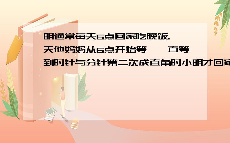 明通常每天6点回家吃晚饭.一天他妈妈从6点开始等,一直等到时针与分针第二次成直角时小明才回家.小明是几