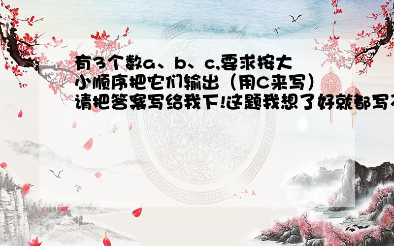 有3个数a、b、c,要求按大小顺序把它们输出（用C来写）请把答案写给我下!这题我想了好就都写不出来!