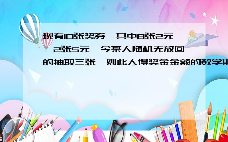 现有10张奖券,其中8张2元,2张5元,今某人随机无放回的抽取三张,则此人得奖金金额的数学期望为（ ）．A．6元 B．12元 C．7.8元 D．9元 请给出解题思路