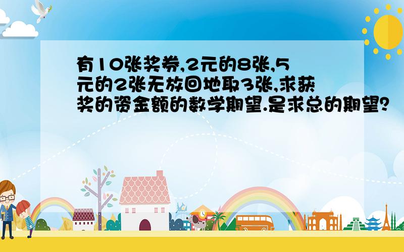 有10张奖券,2元的8张,5元的2张无放回地取3张,求获奖的资金额的数学期望.是求总的期望？