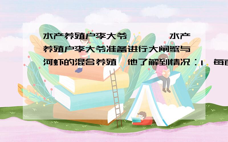 水产养殖户李大爷…………水产养殖户李大爷准备进行大闸蟹与河虾的混合养殖,他了解到情况：1、每亩地水面组建为500元,.2、每亩水面可在年初混合投放4公斤蟹苗和20公斤虾苗；3、每公斤