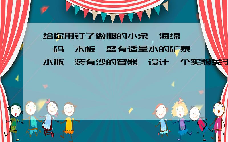 给你用钉子做腿的小桌、海绵、砝码、木板、盛有适量水的矿泉水瓶、装有沙的容器,设计一个实验关于压力