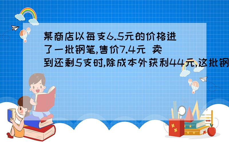 某商店以每支6.5元的价格进了一批钢笔,售价7.4元 卖到还剩5支时,除成本外获利44元,这批钢笔的支数是（