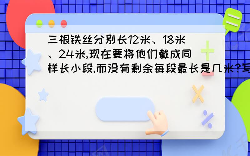 三根铁丝分别长12米、18米、24米,现在要将他们截成同样长小段,而没有剩余每段最长是几米?写清楚为什么,