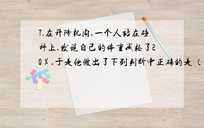 7．在升降机内,一个人站在磅秤上,发现自己的体重减轻了20％,于是他做出了下列判断中正确的是 （ ） A．升降机以0.8g的加速度加速上升 B．升降机以0.2g的加速度加速下降C．升降机以0.2g的加