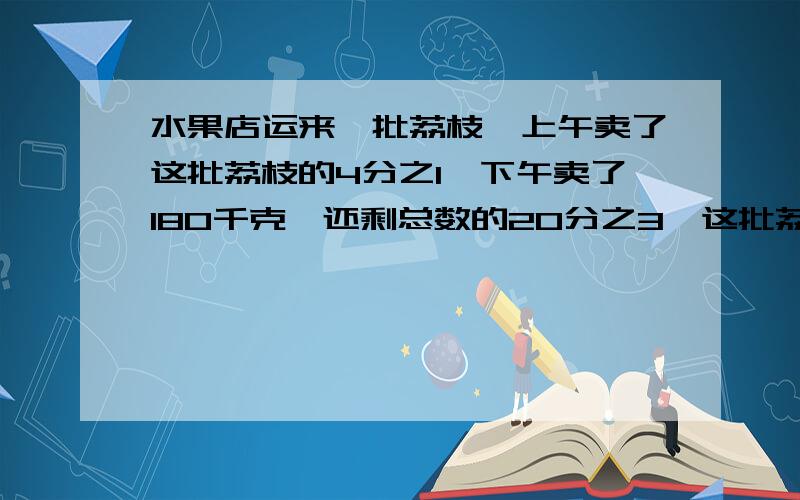 水果店运来一批荔枝,上午卖了这批荔枝的4分之1,下午卖了180千克,还剩总数的20分之3,这批荔枝有多少千克?（用方程）