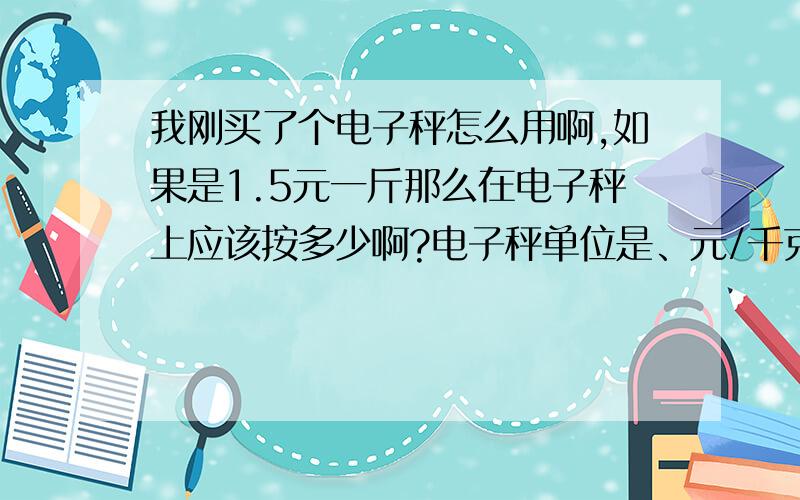 我刚买了个电子秤怎么用啊,如果是1.5元一斤那么在电子秤上应该按多少啊?电子秤单位是、元/千克/