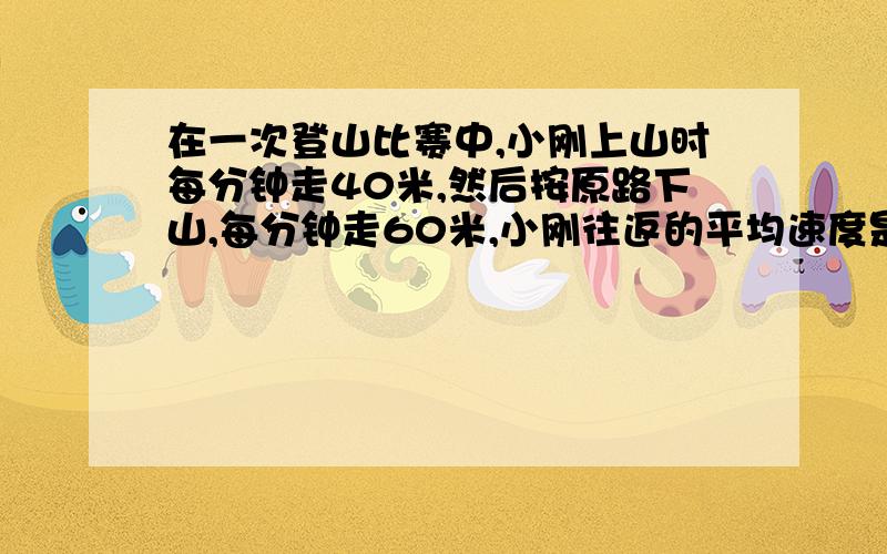 在一次登山比赛中,小刚上山时每分钟走40米,然后按原路下山,每分钟走60米,小刚往返的平均速度是每分多少接上：