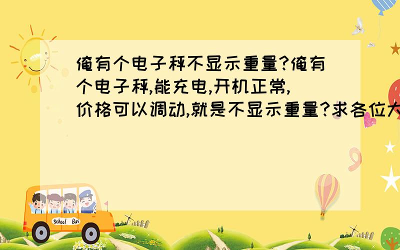 俺有个电子秤不显示重量?俺有个电子秤,能充电,开机正常,价格可以调动,就是不显示重量?求各位大哥帮帮忙解答一下》》》》》》》