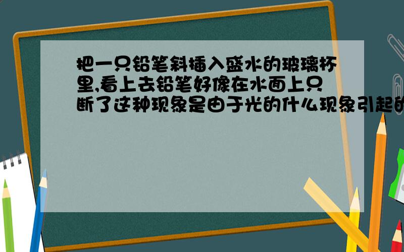 把一只铅笔斜插入盛水的玻璃杯里,看上去铅笔好像在水面上只断了这种现象是由于光的什么现象引起的