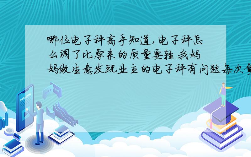 哪位电子秤高手知道,电子秤怎么调了比原来的质量要轻.我妈妈做生意发现业主的电子秤有问题每次拿货走都少很多,因为我们是做整车的货,所以一般没有复核下,只是信任.现在问题严重了,少