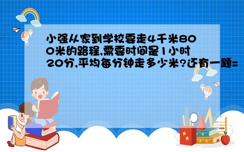 小强从家到学校要走4千米800米的路程,需要时间是1小时20分,平均每分钟走多少米?还有一题=