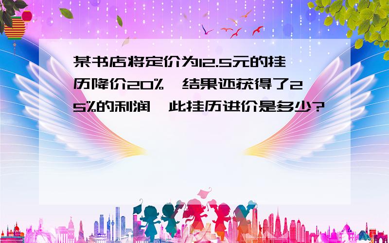 某书店将定价为12.5元的挂历降价20%,结果还获得了25%的利润,此挂历进价是多少?