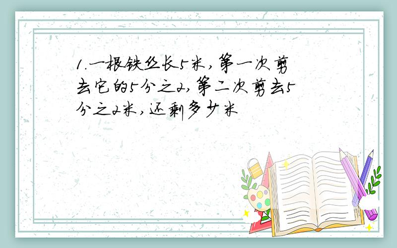 1.一根铁丝长5米,第一次剪去它的5分之2,第二次剪去5分之2米,还剩多少米