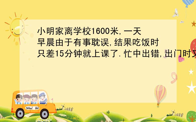 小明家离学校1600米,一天早晨由于有事耽误,结果吃饭时只差15分钟就上课了.忙中出错,出门时又忘了带书包,结果回到家又去取书包共用3分钟,只好乘公交车.公交车的速度是36千米/时,汽车行使