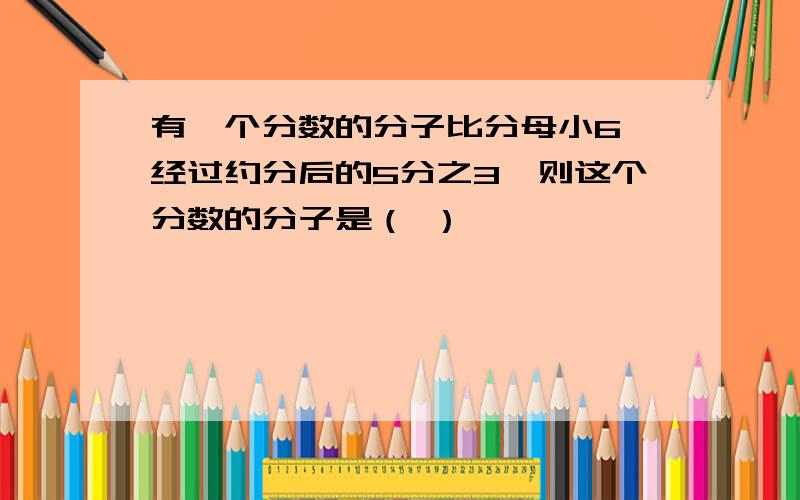 有一个分数的分子比分母小6,经过约分后的5分之3,则这个分数的分子是（ ）