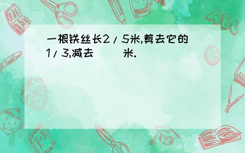 一根铁丝长2/5米,剪去它的1/3,减去( )米.